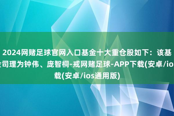 2024网赌足球官网入口基金十大重仓股如下：该基金的基金司理为钟伟、庞智桐-戒网赌足球-APP下载(安卓/ios通用版)