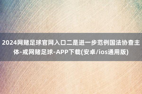 2024网赌足球官网入口　　二是进一步范例国法协查主体-戒网赌足球-APP下载(安卓/ios通用版)