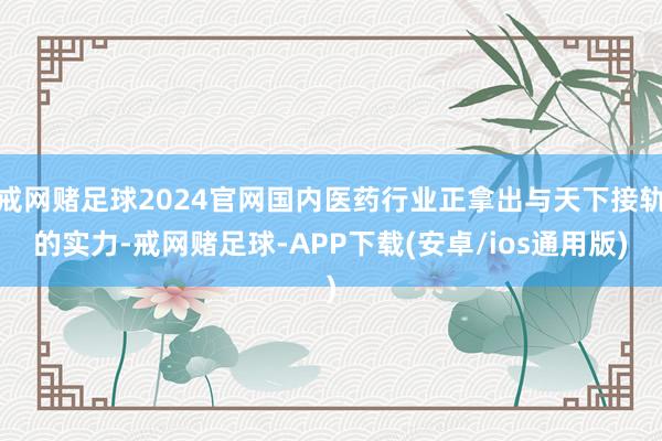 戒网赌足球2024官网国内医药行业正拿出与天下接轨的实力-戒网赌足球-APP下载(安卓/ios通用版)