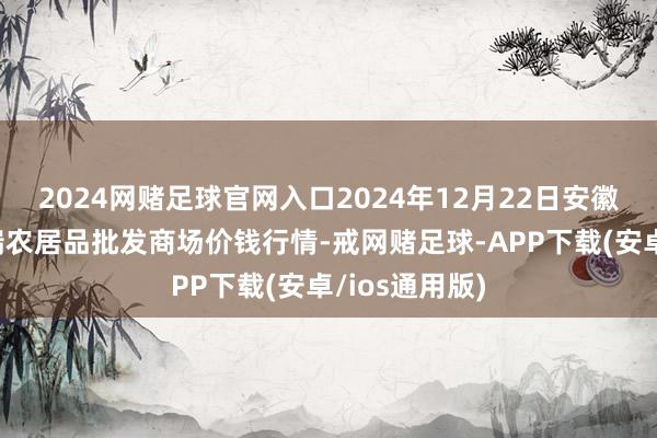 2024网赌足球官网入口2024年12月22日安徽省淮北市中瑞农居品批发商场价钱行情-戒网赌足球-APP下载(安卓/ios通用版)