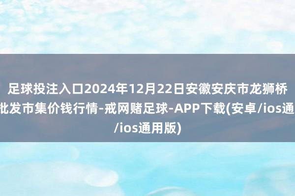 足球投注入口2024年12月22日安徽安庆市龙狮桥蔬菜批发市集价钱行情-戒网赌足球-APP下载(安卓/ios通用版)