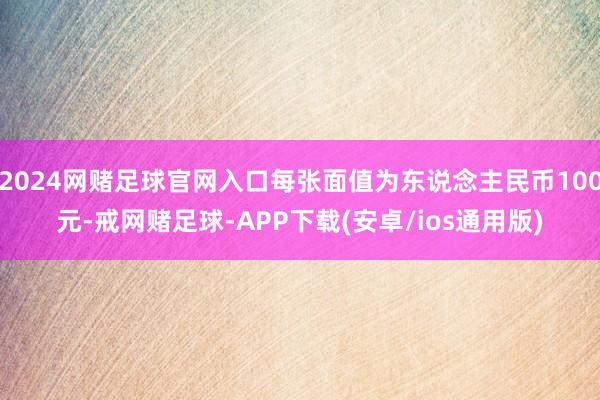 2024网赌足球官网入口每张面值为东说念主民币100元-戒网赌足球-APP下载(安卓/ios通用版)
