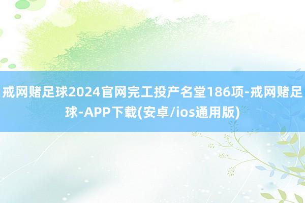 戒网赌足球2024官网完工投产名堂186项-戒网赌足球-APP下载(安卓/ios通用版)