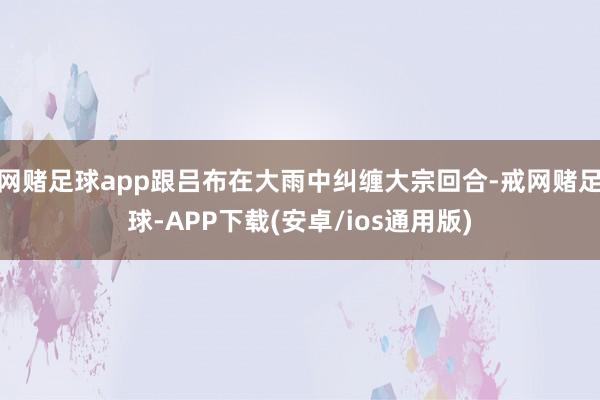 网赌足球app跟吕布在大雨中纠缠大宗回合-戒网赌足球-APP下载(安卓/ios通用版)
