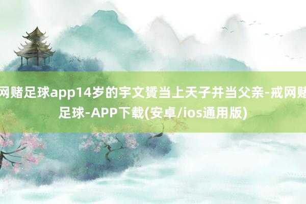 网赌足球app14岁的宇文贇当上天子并当父亲-戒网赌足球-APP下载(安卓/ios通用版)