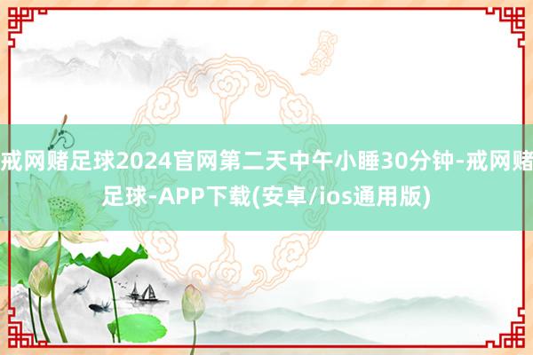 戒网赌足球2024官网第二天中午小睡30分钟-戒网赌足球-APP下载(安卓/ios通用版)