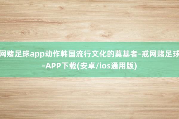 网赌足球app动作韩国流行文化的奠基者-戒网赌足球-APP下载(安卓/ios通用版)
