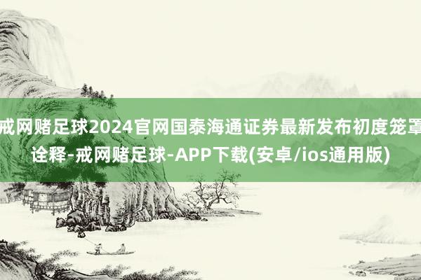 戒网赌足球2024官网国泰海通证券最新发布初度笼罩诠释-戒网赌足球-APP下载(安卓/ios通用版)