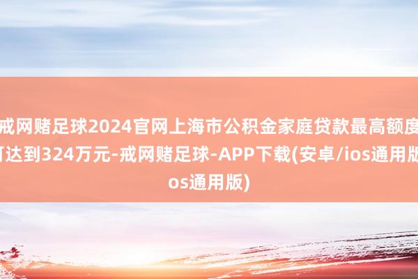 戒网赌足球2024官网上海市公积金家庭贷款最高额度可达到324万元-戒网赌足球-APP下载(安卓/ios通用版)
