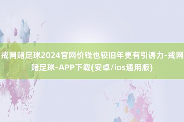 戒网赌足球2024官网价钱也较旧年更有引诱力-戒网赌足球-APP下载(安卓/ios通用版)