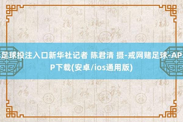 足球投注入口新华社记者 陈君清 摄-戒网赌足球-APP下载(安卓/ios通用版)