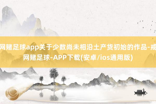 网赌足球app关于少数尚未相沿土产货初始的作品-戒网赌足球-APP下载(安卓/ios通用版)