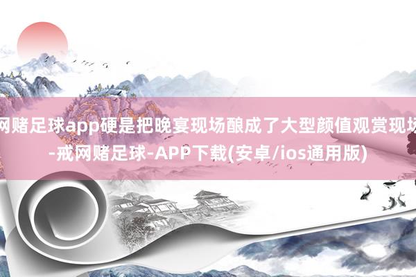 网赌足球app硬是把晚宴现场酿成了大型颜值观赏现场-戒网赌足球-APP下载(安卓/ios通用版)