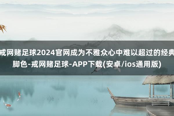 戒网赌足球2024官网成为不雅众心中难以超过的经典脚色-戒网赌足球-APP下载(安卓/ios通用版)