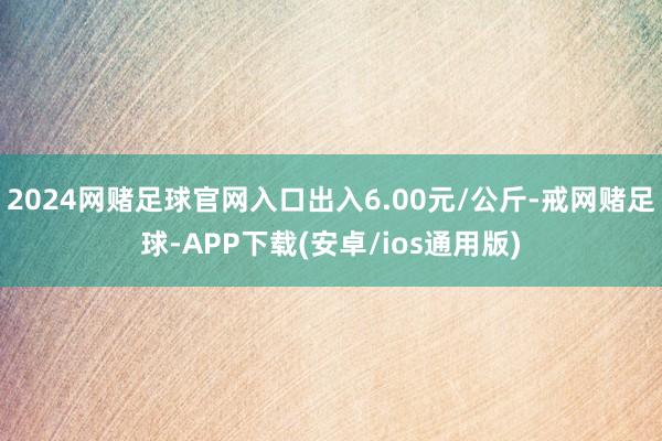 2024网赌足球官网入口出入6.00元/公斤-戒网赌足球-APP下载(安卓/ios通用版)