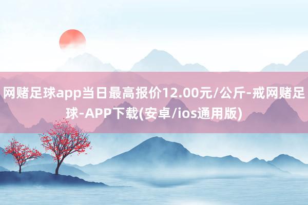网赌足球app当日最高报价12.00元/公斤-戒网赌足球-APP下载(安卓/ios通用版)