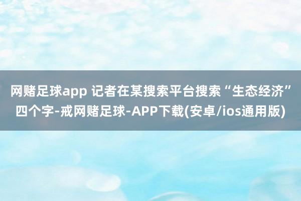 网赌足球app 　　记者在某搜索平台搜索“生态经济”四个字-戒网赌足球-APP下载(安卓/ios通用版)
