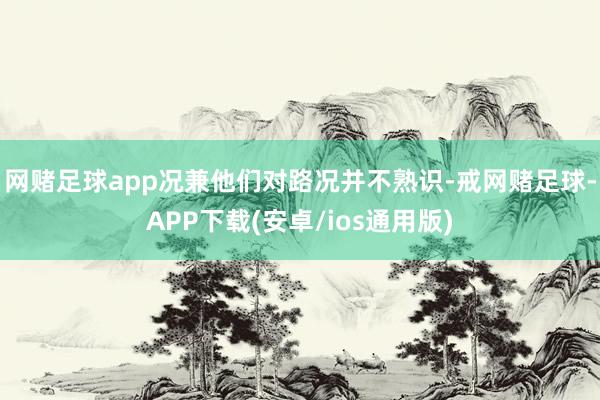 网赌足球app况兼他们对路况并不熟识-戒网赌足球-APP下载(安卓/ios通用版)