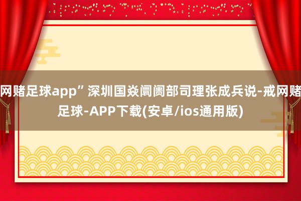 网赌足球app”深圳国焱阛阓部司理张成兵说-戒网赌足球-APP下载(安卓/ios通用版)