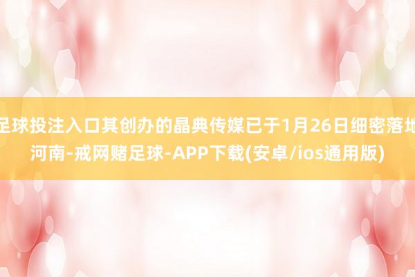 足球投注入口其创办的晶典传媒已于1月26日细密落地河南-戒网赌足球-APP下载(安卓/ios通用版)