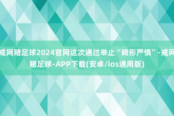 戒网赌足球2024官网这次通过举止“畸形严慎”-戒网赌足球-APP下载(安卓/ios通用版)