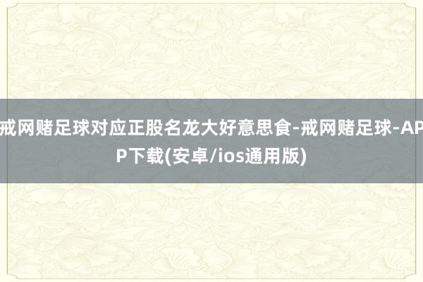 戒网赌足球对应正股名龙大好意思食-戒网赌足球-APP下载(安卓/ios通用版)