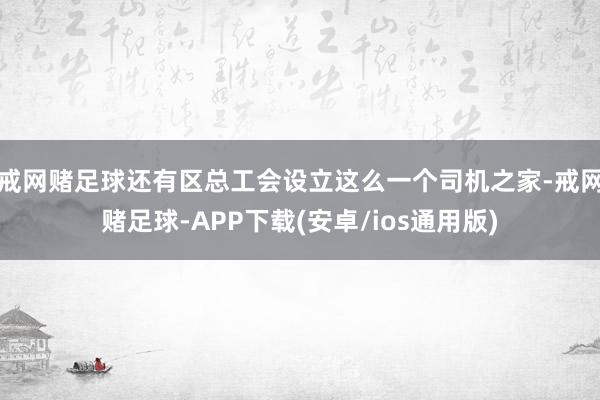 戒网赌足球还有区总工会设立这么一个司机之家-戒网赌足球-APP下载(安卓/ios通用版)