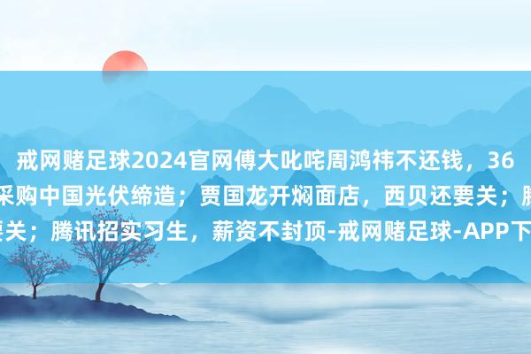 戒网赌足球2024官网傅大叱咤周鸿祎不还钱,360恢复了;慷慨!马斯克正采购中国光伏缔造;贾国龙开焖面店,西贝还要关;腾讯招实习生,薪资不封顶-戒网赌足球-APP下载(安卓/ios通用版)