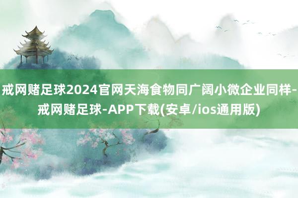 戒网赌足球2024官网天海食物同广阔小微企业同样-戒网赌足球-APP下载(安卓/ios通用版)