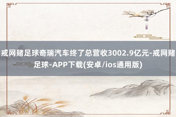 戒网赌足球奇瑞汽车终了总营收3002.9亿元-戒网赌足球-APP下载(安卓/ios通用版)