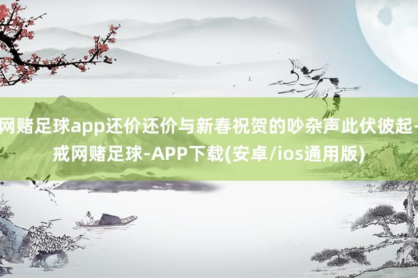 网赌足球app还价还价与新春祝贺的吵杂声此伏彼起-戒网赌足球-APP下载(安卓/ios通用版)