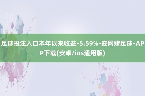 足球投注入口本年以来收益-5.59%-戒网赌足球-APP下载(安卓/ios通用版)