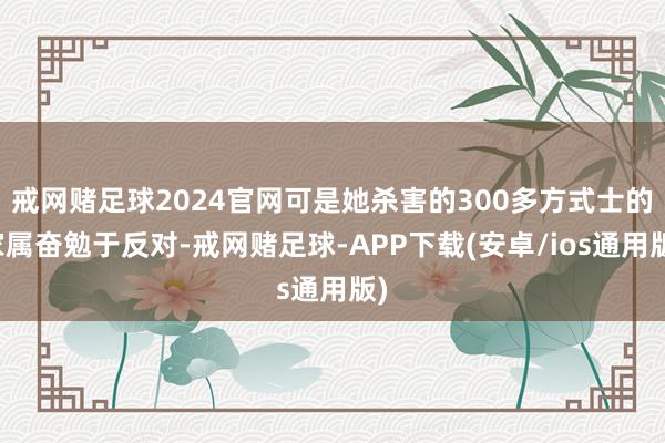 戒网赌足球2024官网可是她杀害的300多方式士的家属奋勉于反对-戒网赌足球-APP下载(安卓/ios通用版)