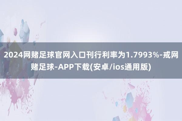 2024网赌足球官网入口刊行利率为1.7993%-戒网赌足球-APP下载(安卓/ios通用版)