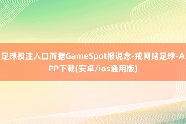 足球投注入口而据GameSpot报说念-戒网赌足球-APP下载(安卓/ios通用版)