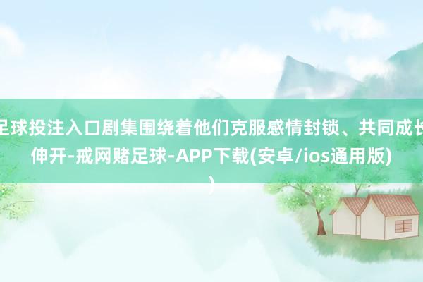 足球投注入口剧集围绕着他们克服感情封锁、共同成长伸开-戒网赌足球-APP下载(安卓/ios通用版)