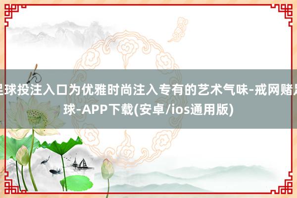 足球投注入口为优雅时尚注入专有的艺术气味-戒网赌足球-APP下载(安卓/ios通用版)