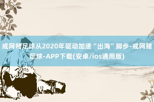 戒网赌足球 从2020年驱动加速“出海”脚步-戒网赌足球-APP下载(安卓/ios通用版)