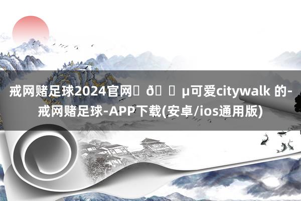戒网赌足球2024官网 🔵可爱citywalk 的-戒网赌足球-APP下载(安卓/ios通用版)