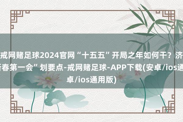 戒网赌足球2024官网“十五五”开局之年如何干？济宁“新春第一会”划要点-戒网赌足球-APP下载(安卓/ios通用版)