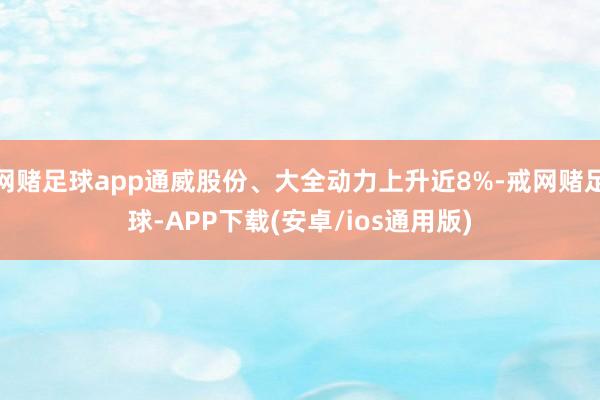 网赌足球app通威股份、大全动力上升近8%-戒网赌足球-APP下载(安卓/ios通用版)