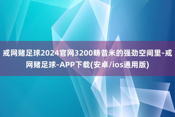 戒网赌足球2024官网3200畴昔米的强劲空间里-戒网赌足球-APP下载(安卓/ios通用版)