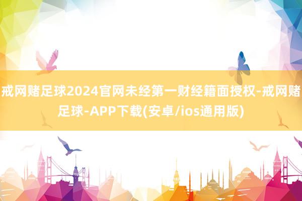 戒网赌足球2024官网未经第一财经籍面授权-戒网赌足球-APP下载(安卓/ios通用版)