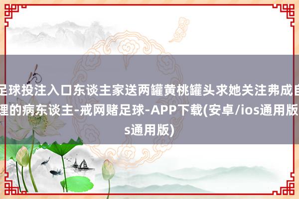 足球投注入口东谈主家送两罐黄桃罐头求她关注弗成自理的病东谈主-戒网赌足球-APP下载(安卓/ios通用版)