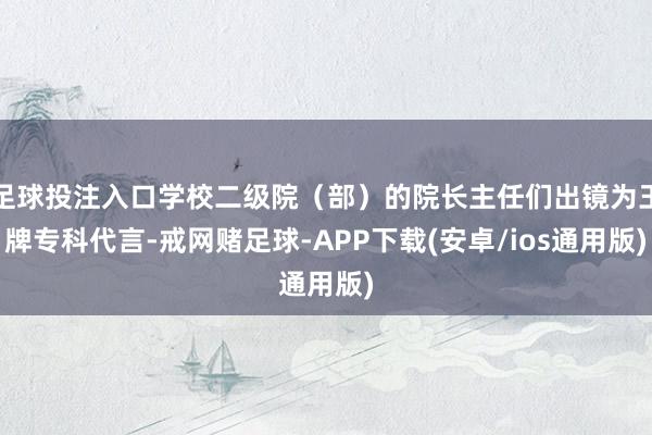 足球投注入口学校二级院（部）的院长主任们出镜为王牌专科代言-戒网赌足球-APP下载(安卓/ios通用版)