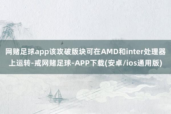 网赌足球app该攻破版块可在AMD和inter处理器上运转-戒网赌足球-APP下载(安卓/ios通用版)