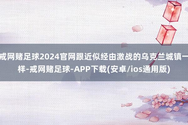 戒网赌足球2024官网跟近似经由激战的乌克兰城镇一样-戒网赌足球-APP下载(安卓/ios通用版)
