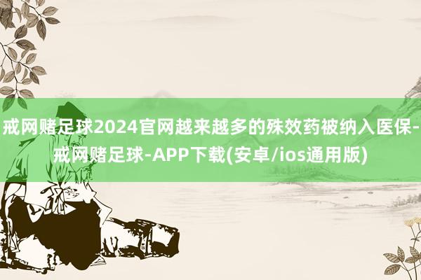 戒网赌足球2024官网越来越多的殊效药被纳入医保-戒网赌足球-APP下载(安卓/ios通用版)