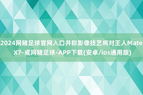 2024网赌足球官网入口并称影像技艺将对王人Mate X7-戒网赌足球-APP下载(安卓/ios通用版)