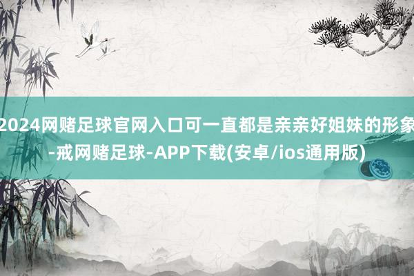 2024网赌足球官网入口可一直都是亲亲好姐妹的形象-戒网赌足球-APP下载(安卓/ios通用版)